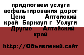 придлогаем услуги асфальтирования дорог  › Цена ­ 500 - Алтайский край, Барнаул г. Услуги » Другие   . Алтайский край